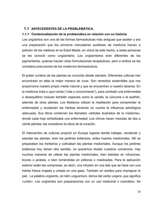 1.1 ANTECEDENTES DE LA PROBLEMÁTICA. 
1.1.1 Contextualización de la problemática en relación con su historia 
Los ungüentos son una de las formas farmacéuticas más antiguas que existen y era 
una preparación que los primeros mercaderes auxiliares de medicina hacían a 
petición de los médicos en la Edad Media, en virtud de este hecho, a estas personas 
se les conoció como ungüentario. Los ungüentarios eran diferentes de los 
pigmentarios, quienes hacían otras formulaciones terapéuticas, pero a ambos se les 
considera precursores de los modernos farmacéuticos. 
El poder curativo de las plantas es conocido desde siempre. Diferentes culturas han 
encontrado en ellas la mejor manera de curar. Son remedios sostenibles que nos 
proporciona nuestro propio medio natural y que se encuentran a nuestro alcance. En 
la medicina india o ayur-verda (“vida y conocimiento”), para combatir una enfermedad 
o desequilibrio incluían también especies como la canela, la cúrcuma o el azafrán, 
además de otras plantas. Los tibetanos utilizan la meditación para comprender la 
enfermedad y recolectan las hierbas teniendo en cuenta la influencia astrológica 
adecuada. Sus libros contenían los llamados «árboles ilustrados de la medicina», 
donde cada hoja simbolizaba una enfermedad. Los chinos hacen mezclas de dos a 
veinte plantas; las consideran la clave de la curación. 
El intercambio de culturas propició en Europa lugares donde trabajar, recolectar y 
estudiar las plantas: eran los jardines botánicos, antes huertos medicinales. Allí se 
preparaban los herbarios y cultivaban las plantas medicinales. Aunque los jardines 
botánicos hoy tienen otro sentido, no queremos olvidar nuestros comienzos. Hay 
muchas maneras de utilizar las plantas medicinales, bien bebidas en infusiones, 
licores o jarabes, o bien tomándolas en píldoras o masticadas. Para la aplicación 
exterior están las compresas, es decir, una infusión en una tela que se hace con una 
hierba fresca majada y untada en una gasa. También en aceites para impregnar la 
piel. La palabra ungüento, en latín unguentum, deriva del verbo ungere, que significa 
«untar». Los ungüentos son preparaciones con un uso medicinal o cosmético. Se 
10 
 