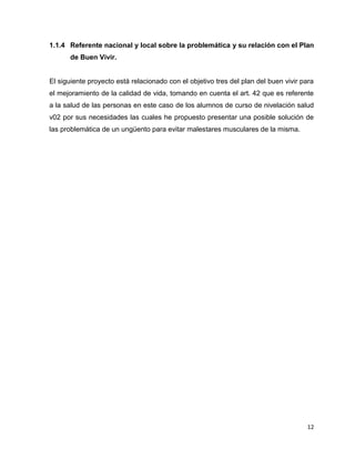 1.1.4 Referente nacional y local sobre la problemática y su relación con el Plan 
12 
de Buen Vivir. 
El siguiente proyecto está relacionado con el objetivo tres del plan del buen vivir para 
el mejoramiento de la calidad de vida, tomando en cuenta el art. 42 que es referente 
a la salud de las personas en este caso de los alumnos de curso de nivelación salud 
v02 por sus necesidades las cuales he propuesto presentar una posible solución de 
las problemática de un ungüento para evitar malestares musculares de la misma. 
 