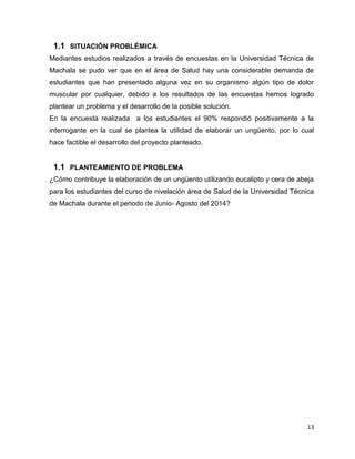1.1 SITUACIÓN PROBLÉMICA 
Mediantes estudios realizados a través de encuestas en la Universidad Técnica de 
Machala se pudo ver que en el área de Salud hay una considerable demanda de 
estudiantes que han presentado alguna vez en su organismo algún tipo de dolor 
muscular por cualquier, debido a los resultados de las encuestas hemos logrado 
plantear un problema y el desarrollo de la posible solución. 
En la encuesta realizada a los estudiantes el 90% respondió positivamente a la 
interrogante en la cual se plantea la utilidad de elaborar un ungüento, por lo cual 
hace factible el desarrollo del proyecto planteado. 
1.1 PLANTEAMIENTO DE PROBLEMA 
¿Cómo contribuye la elaboración de un ungüento utilizando eucalipto y cera de abeja 
para los estudiantes del curso de nivelación área de Salud de la Universidad Técnica 
de Machala durante el periodo de Junio- Agosto del 2014? 
13 
 
