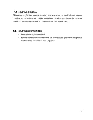1.1 OBJETIVO GENERAL 
Elaborar un ungüento a base de eucalipto y cera de abeja por medio de procesos de 
combinación para aliviar los dolores musculares para los estudiantes del curso de 
nivelación del área de Salud de la Universidad Técnica de Machala. 
14 
1.4.1. OBJETIVOS ESPECÍFICOS 
 Elaborar un ungüento natural. 
 Facilitar información exacta sobre las propiedades que tienen las plantas 
medicinales a utilizarse en este ungüento. 
 