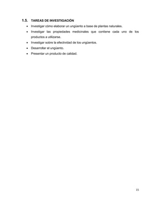15 
1.5. TAREAS DE INVESTIGACIÓN 
 Investigar cómo elaborar un ungüento a base de plantas naturales. 
 Investigar las propiedades medicinales que contiene cada uno de los 
productos a utilizarse. 
 Investigar sobre la efectividad de los ungüentos. 
 Desarrollar el ungüento. 
 Presentar un producto de calidad. 
 