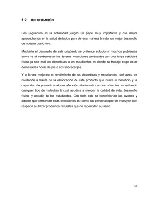 16 
1.2 JUSTIFICACIÓN 
Los ungüentos en la actualidad juegan un papel muy importante y que mejor 
aprovecharlos en la salud de todos para de esa manera brindar un mejor desarrollo 
de nuestro diario vivir. 
Mediante el desarrollo de este ungüento se pretende solucionar muchos problemas 
como es el contrarrestar los dolores musculares producidos por una larga actividad 
física ya sea está en deportistas o en estudiantes en donde su trabajo exige estar 
demasiadas horas de pie o con sobrecargas. 
Y a la vez mejorara el rendimiento de los deportistas y estudiantes del curso de 
nivelación a través de la elaboración de este producto que busca el beneficio y la 
capacidad de prevenir cualquier afección relacionada con los músculos así evitando 
cualquier tipo de molestias la cual ayudara a mejorar la calidad de vida, desarrollo 
físico y estudio de los estudiantes. Con todo esto se beneficiarían los jóvenes y 
adultos que presentan esas infecciones así como las personas que se instruyan con 
respecto a utilizar productos naturales que no repercutan su salud. 
 