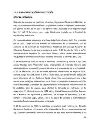 18 
2.1.2 CARACTERIZACIÓN DE INSTITUCIÓN: 
RESEÑA HISTÓRICA 
Después de una serie de gestiones y trámites, Universidad Técnica de Machala, se 
creó por la resolución del honorable Congreso Nacional de la República del Ecuador, 
por decreto ley No. 69-04, del 14 de abril de 1969, publicada en el Registro Oficial 
No. 161, del 18 del mismo mes y año. Habiéndose iniciado con la Facultad de 
Agronomía y Veterinaria. 
Por resolución oficial se encargó a la Casa de la Cultura Núcleo de El Oro, presidida 
por el Lcdo. Diego Minuche Garrido, la organización de la universidad, con la 
Asesoría de la Comisión de Coordinación Académica del Consejo Nacional de 
Educación Superior, hasta que se designe el rector. El 23 de julio de 1969, el señor 
Presidente de la República Dr. José María Velasco Ibarra, declaró solemnemente 
inaugurada la Universidad Técnica de Machala en visita a la provincia de El Oro. 
El 14 de febrero de 1970, se reúne la Asamblea Universitaria y nomina al Ing. Galo 
Acosta Hidalgo como Vicerrector titular, encargándole el rectorado. Durante esta 
administración se emprendió fundamentalmente a la organización de la universidad. 
El 20 de Marzo de 1972, en la cuarta Asamblea Universitaria, se eligió al Econ. 
Manuel Zúñiga Mascote, como el primer Rector titula, quedando también designado 
como Vicerrector el Ing. Guillermo Ojeda López. Esta administración frente a las 
necesidades de la juventud estudiosa de la Provincia, procedió a la estructuración de 
nuevas facultades, la creación de Departamento de Investigación y la adecuación de 
la ciudadela Diez de Agosto, para atender la demanda de matrículas en la 
universidad. El 12 de diciembre de 1972, el Ing. Rafael Bustamante Ibáñez, Decano 
de la Facultad de Agronomía y Veterinaria, se encargó del Rectorado; y el Dr. 
Gerardo Fernández Capa, Decano de la Facultad de Ciencias y Administración 
asumió las Funciones de Vicerrector encargado. 
El 20 de noviembre de 1973, la asamblea universitaria eligió rector al Ing. Gonzalo 
Gambarroti Gavilánez y Vicerrector al Dr. Carlos García Rizzo. La administración del 
Ing. Gonzalo Gambarrotti, tuvo una duración de dos años aproximadamente y su 
 