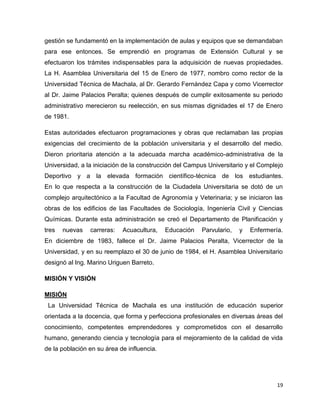 gestión se fundamentó en la implementación de aulas y equipos que se demandaban 
para ese entonces. Se emprendió en programas de Extensión Cultural y se 
efectuaron los trámites indispensables para la adquisición de nuevas propiedades. 
La H. Asamblea Universitaria del 15 de Enero de 1977, nombro como rector de la 
Universidad Técnica de Machala, al Dr. Gerardo Fernández Capa y como Vicerrector 
al Dr. Jaime Palacios Peralta; quienes después de cumplir exitosamente su periodo 
administrativo merecieron su reelección, en sus mismas dignidades el 17 de Enero 
de 1981. 
Estas autoridades efectuaron programaciones y obras que reclamaban las propias 
exigencias del crecimiento de la población universitaria y el desarrollo del medio. 
Dieron prioritaria atención a la adecuada marcha académico-administrativa de la 
Universidad, a la iniciación de la construcción del Campus Universitario y el Complejo 
Deportivo y a la elevada formación científico-técnica de los estudiantes. 
En lo que respecta a la construcción de la Ciudadela Universitaria se dotó de un 
complejo arquitectónico a la Facultad de Agronomía y Veterinaria; y se iniciaron las 
obras de los edificios de las Facultades de Sociología, Ingeniería Civil y Ciencias 
Químicas. Durante esta administración se creó el Departamento de Planificación y 
tres nuevas carreras: Acuacultura, Educación Parvulario, y Enfermería. 
En diciembre de 1983, fallece el Dr. Jaime Palacios Peralta, Vicerrector de la 
Universidad, y en su reemplazo el 30 de junio de 1984, el H. Asamblea Universitario 
designó al Ing. Marino Uriguen Barreto. 
19 
MISIÓN Y VISIÓN 
MISIÓN 
La Universidad Técnica de Machala es una institución de educación superior 
orientada a la docencia, que forma y perfecciona profesionales en diversas áreas del 
conocimiento, competentes emprendedores y comprometidos con el desarrollo 
humano, generando ciencia y tecnología para el mejoramiento de la calidad de vida 
de la población en su área de influencia. 
 