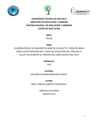 2 
UNIVERSIDAD TÉCNICA DE MACHALA 
DIRECCIÓN DE NIVELACIÓN Y ADMISIÓN 
SISTEMA NACIONAL DE NIVELACIÓN Y ADMISÍON 
CURSO DE NIVELACIÓN 
ÁREA: 
SALUD 
TEMA: 
ELABORACIÓN DE UN UNGÜENTO A BASE DE EUCALIPTO Y CERA DE ABEJA 
PARA LOS ESTUDIANTES DEL CURSO DE NIVELACION DEL AREA DE LA 
SALUD VO2 DURANTE EL PERIODO DE JUNIO-AGOSTO DEL 2014. 
PARALELO: 
“V02” 
AUTORA: 
DAYANNA SHAKIRA BENAVIDES CUEVA. 
TUTOR: 
BIOQ. CARLOS ALBERTO GARCÍA MsC. 
MACHALA-ECUADOR 
AGOSTO 2014 
 