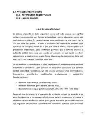 21 
2.2. ANTECEDENTES TEÓRICOS 
2.2.1. REFERENCIAS CONCEPTUALES 
2.2.1.1. MARCO TEÓRICO 
¿QUÉ ES UN UNGÜENTO? 
La palabra ungüento, en latín unguentum, deriva del verbo ungere, que significa 
«untar». Los ungüentos son formas farmacéuticas que se elaboraran con un uso 
medicinal o cosmético. Se caracterizan por estar constituidos de una mezcla hecha 
con una base de grasas, aceites y sustancias de propiedades similares para 
aplicación de principios activos en la piel, que dará la textura, con una planta con 
propiedades medicinales. Estas sustancias permiten que el remedio alcance la 
suficiente solidez como para que pueda ser aplicado en uso tópico, es decir, 
externamente y localmente en la piel. No se diluyen con las secreciones de la piel, 
sino que forman una capa protectora sobre esta. 
De acuerdo con la naturaleza de la base, la preparación puede tener características 
hidrofílicas o hidrofóbicas. Debe contener los excipientes adecuados que permitan 
calidad, estabilidad y durabilidad. En este caso se utilizan agentes antimicrobianos, 
dispersantes, antioxidantes, estabilizantes, emulsionantes y espesantes. 
Regularmente son: 
 Bases de hidrocarburos: parafina dura y blanda. 
 Bases de absorción: grasa de lana, cera de abeja. 
 Bases solubles en agua: polietilenglicol 200, 300, 400, 1000, 1500, 4000. 
Según el tipo de terapia, la preparación del ungüento se hará de acuerdo a las 
especificaciones de la farmacopea del país donde se fabricará tomando en cuenta la 
necesidad del tipo de afección a tratar y el lugar de aplicación, ya sea piel o mucosa. 
Los ungüentos se formularán utilizando bases hidrófobas, hidrófilas o emulsificantes 
 