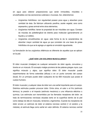 en agua para obtener preparaciones que serán inmiscibles, miscibles o 
emulsificables con las secreciones cutáneas o mucosas. Así, obtendremos: 
 Ungüentos hidrófobos: con regularidad poseen poca agua y absorben poca 
cantidad de ésta. Se fabrican utilizando parafina, aceite vegetal, cera como 
espesante y grasa animal entre otros elementos. 
 Ungüentos hidrófilos: tienen la propiedad de ser miscibles con agua. Constan 
de mezclas de polietilenglicol de distinto peso molecular (generalmente un 
líquido y un sólido). 
 Ungüentos emulsificantes en agua: esta forma le da la característica de 
absorber mayor cantidad de agua ya que consisten de una base de grasa 
hidrófoba a la que se le agrega un agente en emulsión agua/aceite. 
La formulación de los ungüentos oftálmicos es diferente de aquellos que se aplican 
en la piel. 
22 
¿QUÉ SON LOS DOLORES MUSCULARES? 
El dolor muscular (mialgias) es cualquier sensación de dolor aguda, convulsiva y 
tirante en un músculo. El concepto mialgia proviene de las palaras griegas myos, que 
significa músculo y algos, que significa dolor. El dolor muscular puede 
experimentarse de forma extendida (difusa) o en un punto concreto del cuerpo 
(local). En un principio puede doler cualquiera de los 600 músculos que posee el 
cuerpo humano. 
El dolor muscular y cualquier clase de dolor son una señal importante para el cuerpo. 
Distintos estímulos pueden provocar dolor. Entre otros, el calor o el frío (estímulo 
térmico), la presión o el impacto (estímulo mecánico) o una influencia eléctrica o 
química. Los estímulos son transmitidos por los llamados receptores del dolor: se 
trata de terminaciones nerviosas situadas tanto en la superficie dentro de la piel 
como debajo de ella en músculos, tendones y ligamentos. Cuando los receptores de 
dolor envían un estímulo de dolor al sistema nervioso central (= el cerebro y la 
médula), el estímulo llega como señal sin valor definido. El sistema nervioso central 
 