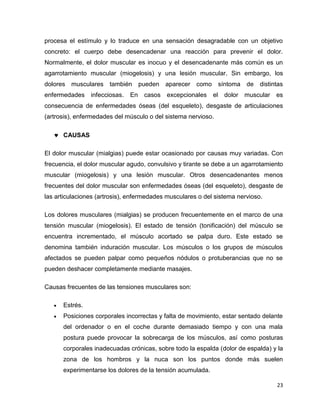 procesa el estímulo y lo traduce en una sensación desagradable con un objetivo 
concreto: el cuerpo debe desencadenar una reacción para prevenir el dolor. 
Normalmente, el dolor muscular es inocuo y el desencadenante más común es un 
agarrotamiento muscular (miogelosis) y una lesión muscular. Sin embargo, los 
dolores musculares también pueden aparecer como síntoma de distintas 
enfermedades infecciosas. En casos excepcionales el dolor muscular es 
consecuencia de enfermedades óseas (del esqueleto), desgaste de articulaciones 
(artrosis), enfermedades del músculo o del sistema nervioso. 
23 
 CAUSAS 
El dolor muscular (mialgias) puede estar ocasionado por causas muy variadas. Con 
frecuencia, el dolor muscular agudo, convulsivo y tirante se debe a un agarrotamiento 
muscular (miogelosis) y una lesión muscular. Otros desencadenantes menos 
frecuentes del dolor muscular son enfermedades óseas (del esqueleto), desgaste de 
las articulaciones (artrosis), enfermedades musculares o del sistema nervioso. 
Los dolores musculares (mialgias) se producen frecuentemente en el marco de una 
tensión muscular (miogelosis). El estado de tensión (tonificación) del músculo se 
encuentra incrementado, el músculo acortado se palpa duro. Este estado se 
denomina también induración muscular. Los músculos o los grupos de músculos 
afectados se pueden palpar como pequeños nódulos o protuberancias que no se 
pueden deshacer completamente mediante masajes. 
Causas frecuentes de las tensiones musculares son: 
 Estrés. 
 Posiciones corporales incorrectas y falta de movimiento, estar sentado delante 
del ordenador o en el coche durante demasiado tiempo y con una mala 
postura puede provocar la sobrecarga de los músculos, así como posturas 
corporales inadecuadas crónicas, sobre todo la espalda (dolor de espalda) y la 
zona de los hombros y la nuca son los puntos donde más suelen 
experimentarse los dolores de la tensión acumulada. 
 