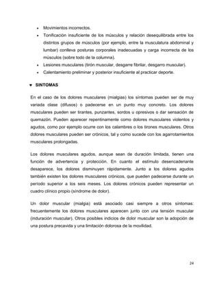 24 
 Movimientos incorrectos. 
 Tonificación insuficiente de los músculos y relación desequilibrada entre los 
distintos grupos de músculos (por ejemplo, entre la musculatura abdominal y 
lumbar) conlleva posturas corporales inadecuadas y carga incorrecta de los 
músculos (sobre todo de la columna). 
 Lesiones musculares (tirón muscular, desgarre fibrilar, desgarro muscular). 
 Calentamiento preliminar y posterior insuficiente al practicar deporte. 
 SINTOMAS 
En el caso de los dolores musculares (mialgias) los síntomas pueden ser de muy 
variada clase (difusos) o padecerse en un punto muy concreto. Los dolores 
musculares pueden ser tirantes, punzantes, sordos u opresivos o dar sensación de 
quemazón. Pueden aparecer repentinamente como dolores musculares violentos y 
agudos, como por ejemplo ocurre con los calambres o los tirones musculares. Otros 
dolores musculares pueden ser crónicos, tal y como sucede con los agarrotamientos 
musculares prolongadas. 
Los dolores musculares agudos, aunque sean de duración limitada, tienen una 
función de advertencia y protección. En cuanto el estímulo desencadenante 
desaparece, los dolores disminuyen rápidamente. Junto a los dolores agudos 
también existen los dolores musculares crónicos, que pueden padecerse durante un 
período superior a los seis meses. Los dolores crónicos pueden representar un 
cuadro clínico propio (síndrome de dolor). 
Un dolor muscular (mialgia) está asociado casi siempre a otros síntomas: 
frecuentemente los dolores musculares aparecen junto con una tensión muscular 
(induración muscular). Otros posibles indicios de dolor muscular son la adopción de 
una postura precavida y una limitación dolorosa de la movilidad. 
 