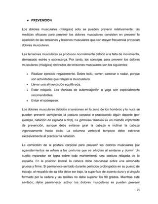 25 
 PREVENCION 
Los dolores musculares (mialgias) solo se pueden prevenir relativamente: las 
medidas eficaces para prevenir los dolores musculares consisten en prevenir la 
aparición de las tensiones y lesiones musculares que con mayor frecuencia provocan 
dolores musculares. 
Las tensiones musculares se producen normalmente debido a la falta de movimiento, 
demasiado estrés y sobrecarga. Por tanto, los consejos para prevenir los dolores 
musculares (mialgias) derivados de tensiones musculares son los siguientes: 
 Realizar ejercicio regularmente. Sobre todo, correr, caminar o nadar, porque 
son actividades que relajan la musculatura. 
 Llevar una alimentación equilibrada. 
 Estar relajado. Las técnicas de autorrelajación o yoga son especialmente 
recomendables. 
 Evitar el sobrepeso. 
Los dolores musculares debidos a tensiones en la zona de los hombros y la nuca se 
pueden prevenir corrigiendo la postura corporal o practicando algún deporte (por 
ejemplo, natación de espalda o crol). La gimnasia también es un método importante 
de prevención, aunque debe evitarse girar la cabeza e inclinar la cabeza 
vigorosamente hacia atrás. La columna vertebral tampoco debe estirarse 
excesivamente al practicar la natación. 
La corrección de la postura corporal para prevenir los dolores musculares por 
agarrotamientos se refiere a las posturas que se adoptan al sentarse y dormir. Un 
sueño reparador se logra sobre todo manteniendo una postura relajada de la 
espalda. En la posición lateral, la cabeza debe descansar sobre una almohada 
gruesa y firme. Si permanece sentado durante períodos prolongados en su puesto de 
trabajo, el respaldo de su silla debe ser bajo, la superficie de asiento dura y el ángulo 
formado por la cadera y las rodillas no debe superar los 90 grados. Mientras esté 
sentado, debe permanecer activo: los dolores musculares se pueden prevenir 
 