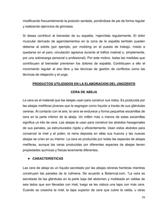 modificando frecuentemente la posición sentada, poniéndose de pie de forma regular 
y realizando ejercicios de gimnasia. 
Si desea contribuir al bienestar de su espalda, >ejercítela regularmente. El dolor 
muscular derivado de agarrotamientos en la zona de la espalda también pueden 
deberse al estrés (por ejemplo, por mobbing en el puesto de trabajo, miedo a 
quedarse en el paro, circulación agresiva durante el tráfico matinal o, simplemente, 
por una sobrecarga personal o profesional). Por este motivo, todas las medidas que 
contribuyen al bienestar previenen los dolores de espalda. Contribuyen a ello el 
movimiento regular al aire libre y las técnicas de gestión de conflictos como las 
técnicas de relajación y el yoga. 
26 
PRODUCTOS UTILIZADOS EN LA ELABORACION DEL UNGÜENTO 
CERA DE ABEJA 
La cera es el material que las abejas usan para construir sus nidos. Es producida por 
las abejas melíferas jóvenes que la segregan como líquido a través de sus glándulas 
cereras. Al contacto con el aire, la cera se endurece y forma pequeñas escamillas de 
cera en la parte inferior de la abeja. Un millón más o menos de estas escamillas 
significa un kilo de cera. Las abejas la usan para construir los alvéolos hexagonales 
de sus panales, ya estructurados rígida y eficientemente. Usan estos alvéolos para 
conservar la miel y el polen; la reina deposita en ellas sus huevos y las nuevas 
abejas se crían en su interior. La cera es producida por todas las especies de abejas 
melíferas, aunque las ceras producidas por diferentes especies de abejas tienen 
propiedades químicas y físicas levemente diferentes. 
 CARACTERÍSTICAS 
Las cera de abeja es un líquido secretado por las abejas obreras hembras mientras 
construyen las paredes de la colmena. De acuerdo a Botanical.com, "La cera es 
secretada de las glándulas en la parte baja del abdomen y moldeada en celdas de 
seis lados que son llenadas con miel, luego se les coloca una tapa con más cera. 
Cuando se cosecha la miel, la tapa superior de cera que cubre la celda, u otras 
 
