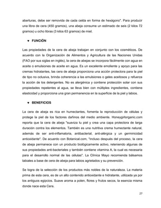 aberturas, debe ser removida de cada celda en forma de hexágono". Para producir 
una libra de cera (450 gramos), una abeja consume un estimado de seis (2 kilos 72 
gramos) u ocho libras (3 kilos 63 gramos) de miel. 
27 
 FUNCIÓN 
Las propiedades de la cera de abeja trabajan en conjunto con los cosméticos. De 
acuerdo con la Organización de Alimentos y Agricultura de las Naciones Unidas 
(FAO por sus siglas en inglés), la cera de abejas se incorpora fácilmente con agua en 
aceite o emulsiones de aceite en agua. Es un excelente emoliente y apoyo para las 
cremas hidratantes, las cera de abeja proporciona una acción protectora para la piel 
de tipo no oclusiva, brinda coherencia a las emulsiones o geles aceitosos y refuerza 
la acción de los detergentes. No es alergénica y contiene protección solar con sus 
propiedades repelentes al agua, se lleva bien con múltiples ingredientes, contiene 
elasticidad y proporciona una gran permanencia en la superficie de la piel y labios. 
 BENEFICIOS 
La cera de abeja es rica en humectantes, fomenta la reproducción de células y 
protege la piel de los factores dañinos del medio ambiente. Honeygirlorganic.com 
reporta que la cera de abeja "suaviza tu piel y crea una capa protectora de larga 
duración contra los elementos. También es una nutritiva crema humectante natural, 
además de ser anti-inflamatoria, antibacterial, anti-alérgica y un germinicidad 
antioxidante". De acuerdo con Botanical.com, "incluso después del proceso, la cera 
de abeja permanece con un producto biológicamente activo, reteniendo algunas de 
sus propiedades anti-bacteriales y también contiene vitamina A, la cual es necesaria 
para el desarrollo normal de las células". La Clínica Mayo recomienda bálsamos 
labiales a base de cera de abeja para labios agrietados y su prevención. 
Se logra de la selección de los productos más nobles de la naturaleza. La materia 
prima de esta cera, es de un alto contenido antioxidante e hidratante, utilizada ya por 
los antiguos egipcios. Suave aroma a polen, flores y frutos secos, la esencia misma 
donde nace esta Cera. 
 