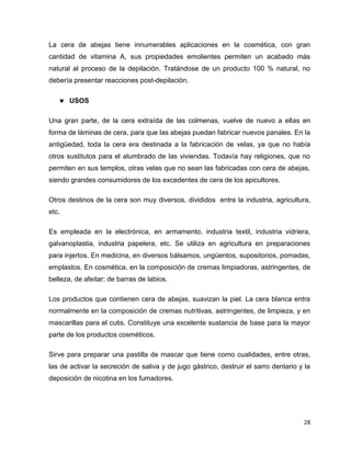 La cera de abejas tiene innumerables aplicaciones en la cosmética, con gran 
cantidad de vitamina A, sus propiedades emolientes permiten un acabado más 
natural al proceso de la depilación. Tratándose de un producto 100 % natural, no 
debería presentar reacciones post-depilación. 
28 
 USOS 
Una gran parte, de la cera extraída de las colmenas, vuelve de nuevo a ellas en 
forma de láminas de cera, para que las abejas puedan fabricar nuevos panales. En la 
antigüedad, toda la cera era destinada a la fabricación de velas, ya que no había 
otros sustitutos para el alumbrado de las viviendas. Todavía hay religiones, que no 
permiten en sus templos, otras velas que no sean las fabricadas con cera de abejas, 
siendo grandes consumidores de los excedentes de cera de los apicultores. 
Otros destinos de la cera son muy diversos, divididos entre la industria, agricultura, 
etc. 
Es empleada en la electrónica, en armamento, industria textil, industria vidriera, 
galvanoplastia, industria papelera, etc. Se utiliza en agricultura en preparaciones 
para injertos. En medicina, en diversos bálsamos, ungüentos, supositorios, pomadas, 
emplastos. En cosmética, en la composición de cremas limpiadoras, astringentes, de 
belleza, de afeitar; de barras de labios. 
Los productos que contienen cera de abejas, suavizan la piel. La cera blanca entra 
normalmente en la composición de cremas nutritivas, astringentes, de limpieza, y en 
mascarillas para el cutis. Constituye una excelente sustancia de base para la mayor 
parte de los productos cosméticos. 
Sirve para preparar una pastilla de mascar que tiene como cualidades, entre otras, 
las de activar la secreción de saliva y de jugo gástrico, destruir el sarro dentario y la 
deposición de nicotina en los fumadores. 
 
