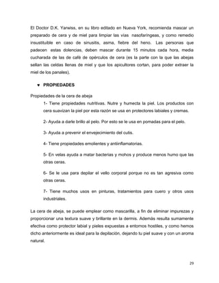 El Doctor D.K. Yarwiss, en su libro editado en Nueva York, recomienda mascar un 
preparado de cera y de miel para limpiar las vías nasofaríngeas, y como remedio 
insustituible en caso de sinusitis, asma, fiebre del heno. Las personas que 
padecen estas dolencias, deben mascar durante 15 minutos cada hora, media 
cucharada de las de café de opérculos de cera (es la parte con la que las abejas 
sellan las celdas llenas de miel y que los apicultores cortan, para poder extraer la 
miel de los panales). 
29 
 PROPIEDADES 
Propiedades de la cera de abeja 
1- Tiene propiedades nutritivas. Nutre y humecta la piel. Los productos con 
cera suavizan la piel por esta razón se usa en protectores labiales y cremas. 
2- Ayuda a darle brillo al pelo. Por esto se le usa en pomadas para el pelo. 
3- Ayuda a prevenir el envejecimiento del cutis. 
4- Tiene propiedades emolientes y antiinflamatorias. 
5- En velas ayuda a matar bacterias y mohos y produce menos humo que las 
otras ceras. 
6- Se le usa para depilar el vello corporal porque no es tan agresiva como 
otras ceras. 
7- Tiene muchos usos en pinturas, tratamientos para cuero y otros usos 
industriales. 
La cera de abeja, se puede emplear como mascarilla, a fin de eliminar impurezas y 
proporcionar una textura suave y brillante en la dermis. Además resulta sumamente 
efectiva como protector labial y pieles expuestas a entornos hostiles, y como hemos 
dicho anteriormente es ideal para la depilación, dejando tu piel suave y con un aroma 
natural. 
 