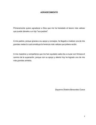 3 
AGRADECIMIENTO 
Primeramente quiero agradecer a Dios que me ha heredado el tesoro más valioso 
que puede dársele a un hijo "sus padres". 
A mis padres, porque gracias a su apoyo y consejos, he llegado a realizar una de mis 
grandes metas lo cual constituye la herencia más valiosa que pidiera recibir. 
A mis maestros y compañeros que me han ayudado cada día a cruzar con firmeza el 
camino de la superación, porque con su apoyo y aliento hoy he logrado uno de mis 
más grandes anhelos. 
Dayanna Shakira Benavides Cueva 
 