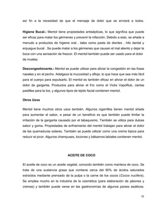 así fin a la necesidad de que el mensaje de dolor que se enviará a todos. 
Higiene Bucal.- Mentol tiene propiedades antisépticas, lo que significa que puede 
ser eficaz para matar los gérmenes y prevenir la infección. Debido a esto, se añade a 
menudo a productos de higiene oral , tales como pasta de dientes , hilo dental y 
enjuague bucal . Se puede matar a los gérmenes que causan el mal aliento y dejar la 
boca con una sensación de frescor. El mentol también puede ser usado para el dolor 
de muelas. 
Descongestionante.- Mentol se puede utilizar para aliviar la congestión en las fosas 
nasales y en el pecho. Adelgaza la mucosidad y afloja, lo que hace que sea más fácil 
para el cuerpo para expulsarlo. El mentol es también eficaz en aliviar el dolor de un 
dolor de garganta. Productos para aliviar el frío como el Vicks VapoRub, ciertas 
pastillas para la tos, y algunos tipos de tejido facial contienen mentol. 
31 
Otros Usos 
Mentol tiene muchos otros usos también. Algunos cigarrillos tienen mentol añade 
para aumentar el sabor, a pesar de un beneficio es que también puede limitar la 
irritación de la garganta causado por el tabaquismo. También se utiliza para dulces 
sabor y goma. Propiedades de enfriamiento del mentol trabajan para aliviar el dolor 
de las quemaduras solares. También se puede utilizar como una crema tópica para 
reducir el picor. Algunos champuses, lociones y bálsamos labiales contienen mentol. 
ACEITE DE COCO 
El aceite de coco es un aceite vegetal, conocido también como manteca de coco. Se 
trata de una sustancia grasa que contiene cerca del 90% de ácidos saturados 
extraídos mediante prensado de la pulpa o la carne de los cocos (Cocos nucifera). 
Se emplea mucho en la industria de la cosmética (para elaboración de jabones y 
cremas) y también puede verse en las gastronomías de algunos países asiáticos. 
 