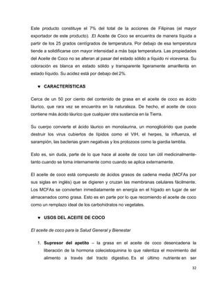Este producto constituye el 7% del total de la acciones de Filipinas (el mayor 
exportador de este producto). .El Aceite de Coco se encuentra de manera líquida a 
partir de los 25 grados centígrados de temperatura. Por debajo de esa temperatura 
tiende a solidificarse con mayor intensidad a más baja temperatura. Las propiedades 
del Aceite de Coco no se alteran al pasar del estado sólido a líquido ni viceversa. Su 
coloración es blanca en estado sólido y transparente ligeramente amarillenta en 
estado líquido. Su acidez está por debajo del 2%. 
32 
 CARACTERÍSTICAS 
Cerca de un 50 por ciento del contenido de grasa en el aceite de coco es ácido 
láurico, que rara vez se encuentra en la naturaleza. De hecho, el aceite de coco 
contiene más ácido láurico que cualquier otra sustancia en la Tierra. 
Su cuerpo convierte el ácido láurico en monolaurina, un monoglicérido que puede 
destruir los virus cubiertos de lípidos como el VIH, el herpes, la influenza, el 
sarampión, las bacterias gram negativas y los protozoos como la giardia lamblia. 
Esto es, sin duda, parte de lo que hace al aceite de coco tan útil medicinalmente-tanto 
cuando se toma internamente como cuando se aplica externamente. 
El aceite de coco está compuesto de ácidos grasos de cadena media (MCFAs por 
sus siglas en inglés) que se digieren y cruzan las membranas celulares fácilmente. 
Los MCFAs se convierten inmediatamente en energía en el hígado en lugar de ser 
almacenados como grasa. Esto es en parte por lo que recomiendo el aceite de coco 
como un remplazo ideal de los carbohidratos no vegetales. 
 USOS DEL ACEITE DE COCO 
El aceite de coco para la Salud General y Bienestar 
1. Supresor del apetito – la grasa en el aceite de coco desencadena la 
liberación de la hormona colecistoquinina lo que ralentiza el movimiento del 
alimento a través del tracto digestivo. Es el último nutriente en ser 
 
