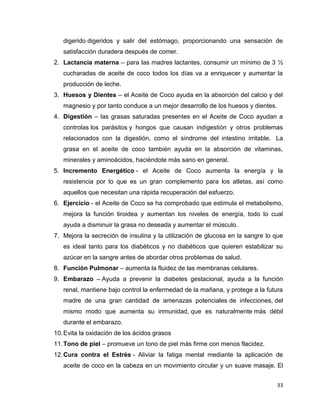 digerido digeridos y salir del estómago, proporcionando una sensación de 
satisfacción duradera después de comer. 
2. Lactancia materna – para las madres lactantes, consumir un mínimo de 3 ½ 
cucharadas de aceite de coco todos los días va a enriquecer y aumentar la 
producción de leche. 
3. Huesos y Dientes – el Aceite de Coco ayuda en la absorción del calcio y del 
33 
magnesio y por tanto conduce a un mejor desarrollo de los huesos y dientes. 
4. Digestión – las grasas saturadas presentes en el Aceite de Coco ayudan a 
controlas los parásitos y hongos que causan indigestión y otros problemas 
relacionados con la digestión, como el síndrome del intestino irritable. La 
grasa en el aceite de coco también ayuda en la absorción de vitaminas, 
minerales y aminoácidos, haciéndote más sano en general. 
5. Incremento Energético - el Aceite de Coco aumenta la energía y la 
resistencia por lo que es un gran complemento para los atletas, así como 
aquellos que necesitan una rápida recuperación del esfuerzo. 
6. Ejercicio - el Aceite de Coco se ha comprobado que estimula el metabolismo, 
mejora la función tiroidea y aumentan los niveles de energía, todo lo cual 
ayuda a disminuir la grasa no deseada y aumentar el músculo. 
7. Mejora la secreción de insulina y la utilización de glucosa en la sangre lo que 
es ideal tanto para los diabéticos y no diabéticos que quieren estabilizar su 
azúcar en la sangre antes de abordar otros problemas de salud. 
8. Función Pulmonar – aumenta la fluidez de las membranas celulares. 
9. Embarazo – Ayuda a prevenir la diabetes gestacional, ayuda a la función 
renal, mantiene bajo control la enfermedad de la mañana, y protege a la futura 
madre de una gran cantidad de amenazas potenciales de infecciones, del 
mismo modo que aumenta su inmunidad, que es naturalmente más débil 
durante el embarazo. 
10. Evita la oxidación de los ácidos grasos 
11. Tono de piel – promueve un tono de piel más firme con menos flacidez. 
12. Cura contra el Estrés - Aliviar la fatiga mental mediante la aplicación de 
aceite de coco en la cabeza en un movimiento circular y un suave masaje. El 
 