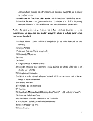 aroma natural de coco es extremadamente calmante ayudando así a reducir 
su nivel de estrés. 
13. Absorción de Vitaminas y nutrientes – específicamente magnesio y calcio. 
14. Pérdida de peso - las grasas saturadas contribuyen a la pérdida de peso y 
34 
también aumentan la tasa metabólica. Para más información pinche aquí. 
Aceite de coco para los problemas de salud crónicos (cuando se toma 
internamente es conocido por ayudar, prevenir, aliviar o incluso curar estos 
problemas de salud) 
15. Reflujo Ácido / Ayuda contra la Indigestión (si se toma después de una 
comida) 
16. Fatiga Adrenal 
17. Alergias (fiebre del heno estacional) 
18. Demencia / Alzheimer 
19. Asma 
20. Autismo 
21. Regulación de la presión arterial 
22. Función intestinal (especialmente eficaz cuando se utiliza junto con el un 
alzador para el WC) 
23. Infecciones bronquiales 
24. Cáncer – se ha demostrado para prevenir el cáncer de mama y de colon en 
las pruebas de laboratorio 
25. Candida Albicans 
26. Síndrome del túnel carpiano 
27. Cataratas 
28. Colesterol - Mejora el ratio HDL (colesterol “bueno”) / LDL (colesterol “malo”) 
29. Síndrome de fatiga crónica 
30. Enfermedad de Crohn y la inflamación resultante 
31. Circulación / sensación de frío todo el tiempo 
32. Los resfriados y los virus 
33. Estreñimiento 
 
