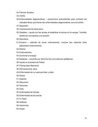 34. Fibrosis Quística 
35. Cistitis 
36. Enfermedades degenerativas – proporciona antioxidantes para combatir los 
35 
radicales libres que frenan las enfermedades degenerativas como la artritis 
37. Depresión 
38. Tenosinovitis De-Quervains 
39. Diabetes – ayuda con las ansias al estabilizar el azúcar en la sangre. También 
facilita las neuropatías y la picazón. 
40. Disentería 
41. Eczema – además de tomar internamente, muchos han obtenido éxito 
aplicándolo externamente. 
42. Edema 
43. Endometriosis 
44. Aumenta la energía 
45. Epilepsia – conocido por disminuir las convulsiones epilépticas 
46. Ayuda en procesos de Fiebre 
47. Fibroquístes Mamarios 
48. Piel escamosa, seca 
49. Enfermedad de La vesícula biliar y dolor 
50. Gases 
51. Gastritis 
52. Glaucoma 
53. Gonorrea 
54. Gota 
55. Enfermedad de Graves 
56. Enfermedad de las encías 
57. H. Pylori 
58. Halitosis 
59. Hashimoto 
60. Piojos 
 