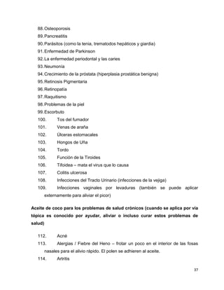 88. Osteoporosis 
89. Pancreatitis 
90. Parásitos (como la tenia, trematodos hepáticos y giardia) 
91. Enfermedad de Parkinson 
92. La enfermedad periodontal y las caries 
93. Neumonía 
94. Crecimiento de la próstata (hiperplasia prostática benigna) 
95. Retinosis Pigmentaria 
96. Retinopatía 
97. Raquitismo 
98. Problemas de la piel 
99. Escorbuto 
100. Tos del fumador 
101. Venas de araña 
102. Úlceras estomacales 
103. Hongos de Uña 
104. Tordo 
105. Función de la Tiroides 
106. Tifoidea – mata el virus que lo causa 
107. Colitis ulcerosa 
108. Infecciones del Tracto Urinario (infecciones de la vejiga) 
109. Infecciones vaginales por levaduras (también se puede aplicar 
37 
externamente para aliviar el picor) 
Aceite de coco para los problemas de salud crónicos (cuando se aplica por vía 
tópica es conocido por ayudar, aliviar o incluso curar estos problemas de 
salud) 
112. Acné 
113. Alergias / Fiebre del Heno – frotar un poco en el interior de las fosas 
nasales para el alivio rápido. El polen se adhieren al aceite. 
114. Artritis 
 