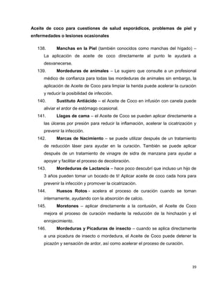 Aceite de coco para cuestiones de salud esporádicos, problemas de piel y 
enfermedades o lesiones ocasionales 
138. Manchas en la Piel (también conocidos como manchas del hígado) – 
La aplicación de aceite de coco directamente al punto le ayudará a 
desvanecerse. 
139. Mordeduras de animales – Le sugiero que consulte a un profesional 
médico de confianza para todas las mordeduras de animales sin embargo, la 
aplicación de Aceite de Coco para limpiar la herida puede acelerar la curación 
y reducir la posibilidad de infección. 
140. Sustituto Antiácido – el Aceite de Coco en infusión con canela puede 
39 
aliviar el ardor de estómago ocasional. 
141. Llagas de cama – el Aceite de Coco se pueden aplicar directamente a 
las úlceras por presión para reducir la inflamación, acelerar la cicatrización y 
prevenir la infección. 
142. Marcas de Nacimiento – se puede utilizar después de un tratamiento 
de reducción láser para ayudar en la curación. También se puede aplicar 
después de un tratamiento de vinagre de sidra de manzana para ayudar a 
apoyar y facilitar el proceso de decoloración. 
143. Mordeduras de Lactancia – hace poco descubrí que incluso un hijo de 
3 años pueden tomar un bocado de ti! Aplicar aceite de coco cada hora para 
prevenir la infección y promover la cicatrización. 
144. Huesos Rotos - acelera el proceso de curación cuando se toman 
internamente, ayudando con la absorción de calcio. 
145. Moretones – aplicar directamente a la contusión, el Aceite de Coco 
mejora el proceso de curación mediante la reducción de la hinchazón y el 
enrojecimiento. 
146. Mordeduras y Picaduras de insecto – cuando se aplica directamente 
a una picadura de insecto o mordedura, el Aceite de Coco puede detener la 
picazón y sensación de ardor, así como acelerar el proceso de curación. 
 