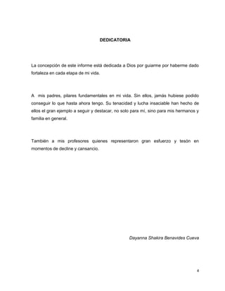 4 
DEDICATORIA 
La concepción de este informe está dedicada a Dios por guiarme por haberme dado 
fortaleza en cada etapa de mi vida. 
A mis padres, pilares fundamentales en mi vida. Sin ellos, jamás hubiese podido 
conseguir lo que hasta ahora tengo. Su tenacidad y lucha insaciable han hecho de 
ellos el gran ejemplo a seguir y destacar, no solo para mí, sino para mis hermanos y 
familia en general. 
También a mis profesores quienes representaron gran esfuerzo y tesón en 
momentos de decline y cansancio. 
Dayanna Shakira Benavides Cueva 
 
