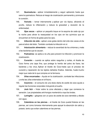 147. Quemaduras - aplicar inmediatamente y seguir aplicando hasta que 
sane la quemadura. Reduce el riesgo de cicatrización permanente y promueve 
la curación. 
148. Varicela – tomar internamente y aplicar por vía tópica, aliviando el 
prurito, reduce la inflamación y reduce la gravedad y duración de la 
enfermedad. 
149. Ojos secos – aplicar un pequeño toque en la esquina de cada ojo por 
la noche para aliviar la resequedad en los ojos sin los químicos que se 
encuentran en forma de gotas para los ojos. 
150. Infección de oído - aplicar unas gotas dentro del oído dos veces al día 
40 
para el alivio del dolor. También combate la infección en sí. 
151. Intoxicación alimentaria – reduce la severidad de los síntomas y mata 
a las bacterias que la causan. 
152. Padrastros- se aplica a la uña para prevenir la infección y promover la 
cicatrización. 
153. Curación – cuando se aplica sobre rasguños y cortes, el Aceite de 
Coco forma una capa fina, que protege la herida del polvo de fuera, las 
bacterias y los virus. Aplicar el Aceite de Coco hasta que el proceso de 
curación y reparación de los tejidos dañados finalice. Además, huele mucho 
mejor que nada de lo que compres en la farmacia. 
154. Uñas encarnadas – Ayuda en la cicatrización, combate las infecciones 
y evita las uñas enterradas en el futuro. 
155. Insomnio – el consumo de una dosis diaria de aceite de coco ayuda a 
regular las funciones corporales incluyendo el sueño. 
156. Jock Itch – frotar sobre la zona afectada y dejar que comience la 
sanación. Las propiedades anti-hongos mantendrá a raya los brotes. 
157. Laringitis – gárgaras con un poco de aceite de coco derretido y diluido 
con agua. 
158. Calambres en las piernas – el Aceite de Coco puede frotarse en las 
piernas, así como tomarse internamente para apoyar la absorción de calcio y 
potasio, tanto que evitan calambres en las piernas. 
 
