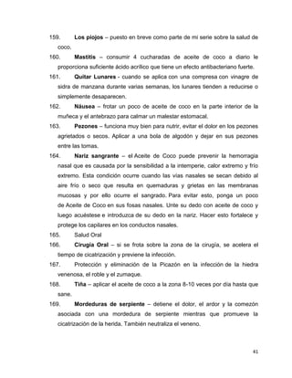 159. Los piojos – puesto en breve como parte de mi serie sobre la salud de 
41 
coco. 
160. Mastitis – consumir 4 cucharadas de aceite de coco a diario le 
proporciona suficiente ácido acrílico que tiene un efecto antibacteriano fuerte. 
161. Quitar Lunares - cuando se aplica con una compresa con vinagre de 
sidra de manzana durante varias semanas, los lunares tienden a reducirse o 
simplemente desaparecen. 
162. Náusea – frotar un poco de aceite de coco en la parte interior de la 
muñeca y el antebrazo para calmar un malestar estomacal. 
163. Pezones – funciona muy bien para nutrir, evitar el dolor en los pezones 
agrietados o secos. Aplicar a una bola de algodón y dejar en sus pezones 
entre las tomas. 
164. Nariz sangrante – el Aceite de Coco puede prevenir la hemorragia 
nasal que es causada por la sensibilidad a la intemperie, calor extremo y frío 
extremo. Esta condición ocurre cuando las vías nasales se secan debido al 
aire frío o seco que resulta en quemaduras y grietas en las membranas 
mucosas y por ello ocurre el sangrado. Para evitar esto, ponga un poco 
de Aceite de Coco en sus fosas nasales. Unte su dedo con aceite de coco y 
luego acuéstese e introduzca de su dedo en la nariz. Hacer esto fortalece y 
protege los capilares en los conductos nasales. 
165. Salud Oral 
166. Cirugía Oral – si se frota sobre la zona de la cirugía, se acelera el 
tiempo de cicatrización y previene la infección. 
167. Protección y eliminación de la Picazón en la infección de la hiedra 
venenosa, el roble y el zumaque. 
168. Tiña – aplicar el aceite de coco a la zona 8-10 veces por día hasta que 
sane. 
169. Mordeduras de serpiente – detiene el dolor, el ardor y la comezón 
asociada con una mordedura de serpiente mientras que promueve la 
cicatrización de la herida. También neutraliza el veneno. 
 