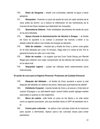 170. Dolor de Garganta – añadir una cucharada, calentar el agua y hacer 
42 
gárgaras. 
171. Ronquidos - frotando un poco de aceite de coco en cada ventana de la 
nariz antes de dormir, va a reducir la inflamación en las membranas de la 
mucosa de las fosas nasales que detendrán los ronquidos. 
172. Quemaduras Solares - frote cantidades abundantes de aceite de coco 
en la zona afectada. 
173. Apoyo durante la desintoxicación de Alcohol o Drogas – el Aceite 
de Coco le ayudará a su cuerpo a procesar las toxinas y volver a su 
estado natral de salud y los niveles de energía se elevarán. 
174. Oído de nadador – mezclar ajo y Aceite de Coco y poner unas gotas 
en el oído afectado por unos 10 minutos. Haga esto 2-3 veces al día. Por lo 
general funciona en sólo uno o dos días. 
175. Dolor de muelas – Le sugiero que lea Cure Tooth Decay por Ramiel 
Nagel para obtener una mejor comprensión de los efectos del aceite de coco 
en la salud oral. 
176. Sequedad vaginal – puede ser utilizado tanto externamente como 
internamente. 
El aceite de coco para la Higiene Personal / Productos de Cuidado Personal 
179. Después del Afeitado – el Aceite de Coco ayudará a sanar tu piel 
después del afeitado sin obstruir los poros. Ideal para quemaduras de afeitar! 
180. Exfoliante Corporal - mezcla Aceite de Coco y el azúcar y frota todo el 
cuerpo! Enjuague y su piel estará súper suave! Usted puede agregar aceites 
esenciales si quieres un olor específico. 
181. Barra de Labios - sólo frotar un poco en los labios y no sólo actúa 
como un agente suavizante, sino que también tiene un SPF de alrededor de 4- 
6! 
182. Crema para cutículas – se aplica a las cutículas antes de la manicura 
para ayudar a eliminarlas. Aplicar para a las cutículas secas para evitar 
padrastros. 
 