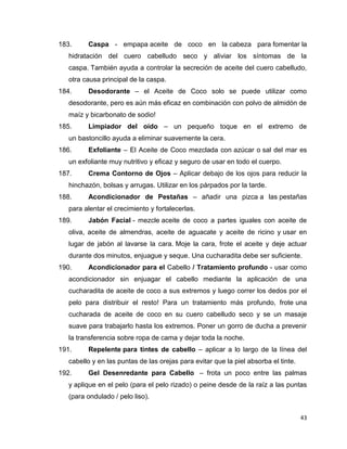 183. Caspa - empapa aceite de coco en la cabeza para fomentar la 
hidratación del cuero cabelludo seco y aliviar los síntomas de la 
caspa. También ayuda a controlar la secreción de aceite del cuero cabelludo, 
otra causa principal de la caspa. 
184. Desodorante – el Aceite de Coco solo se puede utilizar como 
desodorante, pero es aún más eficaz en combinación con polvo de almidón de 
maíz y bicarbonato de sodio! 
185. Limpiador del oído – un pequeño toque en el extremo de 
43 
un bastoncillo ayuda a eliminar suavemente la cera. 
186. Exfoliante – El Aceite de Coco mezclada con azúcar o sal del mar es 
un exfoliante muy nutritivo y eficaz y seguro de usar en todo el cuerpo. 
187. Crema Contorno de Ojos – Aplicar debajo de los ojos para reducir la 
hinchazón, bolsas y arrugas. Utilizar en los párpados por la tarde. 
188. Acondicionador de Pestañas – añadir una pizca a las pestañas 
para alentar el crecimiento y fortalecerlas. 
189. Jabón Facial - mezcle aceite de coco a partes iguales con aceite de 
oliva, aceite de almendras, aceite de aguacate y aceite de ricino y usar en 
lugar de jabón al lavarse la cara. Moje la cara, frote el aceite y deje actuar 
durante dos minutos, enjuague y seque. Una cucharadita debe ser suficiente. 
190. Acondicionador para el Cabello / Tratamiento profundo - usar como 
acondicionador sin enjuagar el cabello mediante la aplicación de una 
cucharadita de aceite de coco a sus extremos y luego correr los dedos por el 
pelo para distribuir el resto! Para un tratamiento más profundo, frote una 
cucharada de aceite de coco en su cuero cabelludo seco y se un masaje 
suave para trabajarlo hasta los extremos. Poner un gorro de ducha a prevenir 
la transferencia sobre ropa de cama y dejar toda la noche. 
191. Repelente para tintes de cabello – aplicar a lo largo de la línea del 
cabello y en las puntas de las orejas para evitar que la piel absorba el tinte. 
192. Gel Desenredante para Cabello – frota un poco entre las palmas 
y aplique en el pelo (para el pelo rizado) o peine desde de la raíz a las puntas 
(para ondulado / pelo liso). 
 