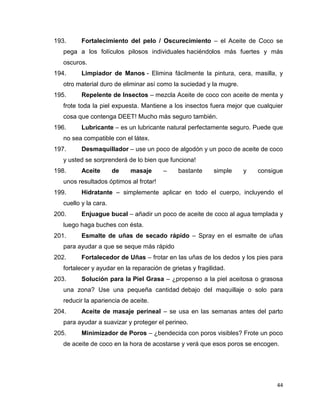 193. Fortalecimiento del pelo / Oscurecimiento – el Aceite de Coco se 
pega a los folículos pilosos individuales haciéndolos más fuertes y más 
oscuros. 
194. Limpiador de Manos - Elimina fácilmente la pintura, cera, masilla, y 
44 
otro material duro de eliminar así como la suciedad y la mugre. 
195. Repelente de Insectos – mezcla Aceite de coco con aceite de menta y 
frote toda la piel expuesta. Mantiene a los insectos fuera mejor que cualquier 
cosa que contenga DEET! Mucho más seguro también. 
196. Lubricante – es un lubricante natural perfectamente seguro. Puede que 
no sea compatible con el látex. 
197. Desmaquillador – use un poco de algodón y un poco de aceite de coco 
y usted se sorprenderá de lo bien que funciona! 
198. Aceite de masaje – bastante simple y consigue 
unos resultados óptimos al frotar! 
199. Hidratante – simplemente aplicar en todo el cuerpo, incluyendo el 
cuello y la cara. 
200. Enjuague bucal – añadir un poco de aceite de coco al agua templada y 
luego haga buches con ésta. 
201. Esmalte de uñas de secado rápido – Spray en el esmalte de uñas 
para ayudar a que se seque más rápido 
202. Fortalecedor de Uñas – frotar en las uñas de los dedos y los pies para 
fortalecer y ayudar en la reparación de grietas y fragilidad. 
203. Solución para la Piel Grasa – ¿propenso a la piel aceitosa o grasosa 
una zona? Use una pequeña cantidad debajo del maquillaje o solo para 
reducir la apariencia de aceite. 
204. Aceite de masaje perineal – se usa en las semanas antes del parto 
para ayudar a suavizar y proteger el perineo. 
205. Minimizador de Poros – ¿bendecida con poros visibles? Frote un poco 
de aceite de coco en la hora de acostarse y verá que esos poros se encogen. 
 