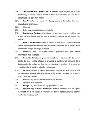 206. Tratamiento Pre Champú para Cabello - frotar un poco en el cuero 
cabelludo y el cabello antes de lavarlo. Esto es especialmente útil para los que 
tienen rizos o el pelo muy rizado. 
207. Pre-Afeitado – el Aceite de Coco previene a la piel de los daños 
45 
causados por el afeitado. 
208. Champú 
209. Evita las puntas abiertas en el cabello 
210. Crema para Estrías – el aceite de coco es muy bueno y nutritivo para 
la piel dañada. Puede que no sea la curación mágica de las estrías pero 
ayudará. 
211. Loción de Autobronceador – mezcla aceite de coco con café molido 
usado. Aplicar generosamente pero de manera uniforme en la bañera antes 
de la ducha y dejar que haga su magia. 
212. Protector solar – ver el post sobre la protección solar para obtener 
información más detallada. 
213. Curación de tatuajes y crema hidratante – continuación del uso de 
aceite de coco en los tatuajes le ayudará a mantener el pigmento de la 
decoloración. Se utiliza en los nuevos tatuajes, y acelera el proceso de 
curación y disminuye la posibilidad de infección. 
214. Pasta de dientes – existen numerosas recetas por ahí, pero yo sólo 
mezclo aceite de coco y bicarbonato de sodio y aplico un poco de la mezcla 
en mi cepillo de dientes. 
215. Varices - ayuda a la desaparición de las mismas. 
216. Sustituto de la Vaselina 
217. Vitíligo – ayuda a restaurar el pigmento de la piel. 
218. Prevención y reductor de arrugas - frotar el aceite de coco en bígaros 
y flacidez de la piel ayuda a fortalecer los tejidos conectivos para traer de 
vuelta esa mirada juvenil. 
 