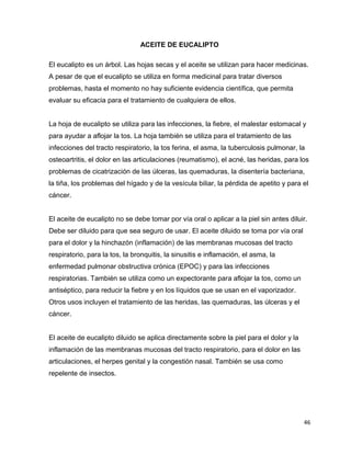 46 
ACEITE DE EUCALIPTO 
El eucalipto es un árbol. Las hojas secas y el aceite se utilizan para hacer medicinas. 
A pesar de que el eucalipto se utiliza en forma medicinal para tratar diversos 
problemas, hasta el momento no hay suficiente evidencia científica, que permita 
evaluar su eficacia para el tratamiento de cualquiera de ellos. 
La hoja de eucalipto se utiliza para las infecciones, la fiebre, el malestar estomacal y 
para ayudar a aflojar la tos. La hoja también se utiliza para el tratamiento de las 
infecciones del tracto respiratorio, la tos ferina, el asma, la tuberculosis pulmonar, la 
osteoartritis, el dolor en las articulaciones (reumatismo), el acné, las heridas, para los 
problemas de cicatrización de las úlceras, las quemaduras, la disentería bacteriana, 
la tiña, los problemas del hígado y de la vesícula biliar, la pérdida de apetito y para el 
cáncer. 
El aceite de eucalipto no se debe tomar por vía oral o aplicar a la piel sin antes diluir. 
Debe ser diluido para que sea seguro de usar. El aceite diluido se toma por vía oral 
para el dolor y la hinchazón (inflamación) de las membranas mucosas del tracto 
respiratorio, para la tos, la bronquitis, la sinusitis e inflamación, el asma, la 
enfermedad pulmonar obstructiva crónica (EPOC) y para las infecciones 
respiratorias. También se utiliza como un expectorante para aflojar la tos, como un 
antiséptico, para reducir la fiebre y en los líquidos que se usan en el vaporizador. 
Otros usos incluyen el tratamiento de las heridas, las quemaduras, las úlceras y el 
cáncer. 
El aceite de eucalipto diluido se aplica directamente sobre la piel para el dolor y la 
inflamación de las membranas mucosas del tracto respiratorio, para el dolor en las 
articulaciones, el herpes genital y la congestión nasal. También se usa como 
repelente de insectos. 
 