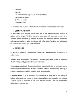 48 
 La fiebre. 
 La gripe. 
 Los problemas del hígado y de la vesícula biliar. 
 La pérdida de apetito. 
 El dolor de artritis. 
 Otras afecciones. 
Se necesitan más pruebas para evaluar la eficacia del eucalipto para estos usos. 
 ¿CÓMO FUNCIONA? 
La hoja de eucalipto contiene sustancias químicas que podrían ayudar a controlar el 
azúcar en la sangre. También contiene sustancias químicas que podrían tener 
actividad contra bacterias y hongos. El aceite de eucalipto contiene sustancias 
químicas que podrían ayudar con el dolor y la inflamación. También podría bloquear 
las sustancias químicas que producen asma. 
 BENEFICIOS 
El eucalipto presenta propiedades balsámicas, expectorantes, antisépticas y 
antitérmicas. 
Cabello: alivia la sequedad. En champús y cremas de enjuague a base de eucalipto, 
alivia la resequedad y picazón del cuero cabelludo. 
Estimulante emocional: Gracias al poderoso aroma balsámico de sus hojas, otorga 
sensaciones reconfortantes y de relax. Además, estimula los sentidos y despeja la 
mente. Por ello, es uno de los elegidos por la aromaterapia. 
Combate la tos: El té de eucalipto (3 cucharaditas de hojas en 1/4 litro de agua) 
reduce la formación de mucus en los bronquios y hace más fluidas las secreciones. 
Además, ayuda a combatir la tos y los estados febriles, por sus propiedades 
balsámicas y estimulantes. 
 
