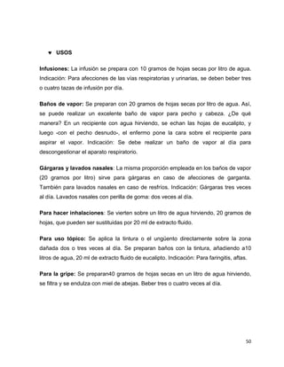 50 
 USOS 
Infusiones: La infusión se prepara con 10 gramos de hojas secas por litro de agua. 
Indicación: Para afecciones de las vías respiratorias y urinarias, se deben beber tres 
o cuatro tazas de infusión por día. 
Baños de vapor: Se preparan con 20 gramos de hojas secas por litro de agua. Así, 
se puede realizar un excelente baño de vapor para pecho y cabeza. ¿De qué 
manera? En un recipiente con agua hirviendo, se echan las hojas de eucalipto, y 
luego -con el pecho desnudo-, el enfermo pone la cara sobre el recipiente para 
aspirar el vapor. Indicación: Se debe realizar un baño de vapor al día para 
descongestionar el aparato respiratorio. 
Gárgaras y lavados nasales: La misma proporción empleada en los baños de vapor 
(20 gramos por litro) sirve para gárgaras en caso de afecciones de garganta. 
También para lavados nasales en caso de resfríos. Indicación: Gárgaras tres veces 
al día. Lavados nasales con perilla de goma: dos veces al día. 
Para hacer inhalaciones: Se vierten sobre un litro de agua hirviendo, 20 gramos de 
hojas, que pueden ser sustituidas por 20 ml de extracto fluido. 
Para uso tópico: Se aplica la tintura o el ungüento directamente sobre la zona 
dañada dos o tres veces al día. Se preparan baños con la tintura, añadiendo a10 
litros de agua, 20 ml de extracto fluido de eucalipto. Indicación: Para faringitis, aftas. 
Para la gripe: Se preparan40 gramos de hojas secas en un litro de agua hirviendo, 
se filtra y se endulza con miel de abejas. Beber tres o cuatro veces al día. 
 