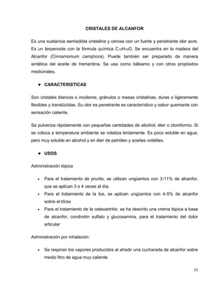 51 
CRISTALES DE ALCANFOR 
Es una sustancia semisólida cristalina y cerosa con un fuerte y penetrante olor acre. 
Es un terpenoide con la fórmula química C10H16O. Se encuentra en la madera del 
Alcanfor (Cinnamomum camphora). Puede también ser preparado de manera 
sintética del aceite de trementina. Se usa como bálsamo y con otros propósitos 
medicinales. 
 CARACTERISTICAS 
Son cristales blancos o incoloros, gránulos o masas cristalinas, duras o ligeramente 
flexibles y translúcidas. Su olor es penetrante es característico y sabor quemante con 
sensación caliente. 
Se pulveriza rápidamente con pequeñas cantidades de alcohol, éter o cloroformo. Si 
se coloca a temperatura ambiente se volatiza lentamente. Es poco soluble en agua, 
pero muy soluble en alcohol y en éter de petróleo y aceites volátiles. 
 USOS 
Administración tópica 
 Para el tratamiento de prurito, se utilizan ungüentos con 3-11% de alcanfor, 
que se aplican 3 o 4 veces al día. 
 Para el tratamiento de la tos, se aplican ungüentos con 4-5% de alcanfor 
sobre el tórax 
 Para el tratamiento de la osteoartritis: se ha descrito una crema tópica a base 
de alcanfor, condroitin sulfato y glucosamina, para el tratamiento del dolor 
articular 
Administración por inhalación: 
 Se respiran los vapores producidos al añadir una cucharada de alcanfor sobre 
medio litro de agua muy caliente 
 