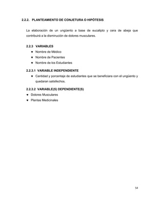 54 
2.2.2. PLANTEAMIENTO DE CONJETURA O HIPÓTESIS 
La elaboración de un ungüento a base de eucalipto y cera de abeja que 
contribuirá a la disminución de dolores musculares. 
2.2.3 VARIABLES 
 Nombre de Médico 
 Nombre de Pacientes 
 Nombre de los Estudiantes 
2.2.3.1 VARIABLE INDEPENDIENTE 
 Cantidad y porcentaje de estudiantes que se beneficiara con el ungüento y 
quedaran satisfechos. 
2.2.3.2 VARIABLE(S) DEPENDIENTE(S) 
 Dolores Musculares 
 Plantas Medicinales 
 