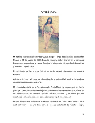 56 
AUTOBIOGRAFIA 
Mi nombre es Dayanna Benavides Cueva, tengo 17 años de edad, nací en el cantón 
Pasaje el 31 de agosto de 1996. En este momento estoy viviendo en la parroquia 
Buenavista perteneciente al cantón Pasaje con mis padres: mi papa Darío Benavides 
y mi mama Dayse Cueva. 
En mi infancia crecí en la unión de toda mi familia es decir mis padres y mi hermana 
Pamela 
Actualmente curso el curso de nivelación de la universidad técnica de Machala 
conocida también como UTMACH. 
Mi primaria la estudie en la Escuela Aurelio Prieto Muela de mi parroquia en donde 
participe como presidenta al consejo estudiantil de la misma resultando triunfante en 
las elecciones de ahí continúe con mis estudios básicos y en donde por mis 
excelentes calificaciones quede como abandera del pabellón nacional. 
De ahí continúe mis estudios en la Unidad Educativa “Dr. José Ochoa León” ; en la 
cual participamos en una lista para el consejo estudiantil de nuestro colegio, 
 