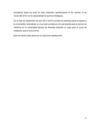 estudiando todos los años en esta institución; graduándome el día viernes 14 de 
marzo del 2014 con la especialidad de químico biológicas. 
En el mes de septiembre del año 2013 rendí la prueba de senescyt para el ingreso a 
la universidad, obteniendo un muy buen puntaje por el cual postule para la carrera de 
medicina en la universidad técnica de Machala obtenido un cupo para el curso de 
nivelación que lo da la misma. 
57 
Esto eh hecho hasta ahora en mi vida como adolescente. 
 