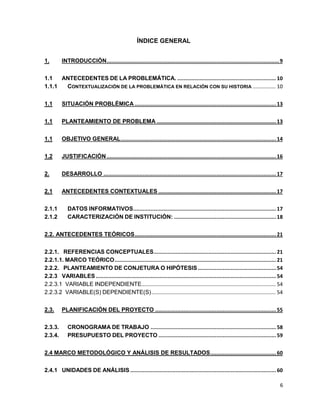 6 
ÍNDICE GENERAL 
1. INTRODUCCIÓN .............................................................................................................. 9 
1.1 ANTECEDENTES DE LA PROBLEMÁTICA. ............................................................... 10 
1.1.1 CONTEXTUALIZACIÓN DE LA PROBLEMÁTICA EN RELACIÓN CON SU HISTORIA ................ 10 
1.1 SITUACIÓN PROBLÉMICA .......................................................................................... 13 
1.1 PLANTEAMIENTO DE PROBLEMA ............................................................................ 13 
1.1 OBJETIVO GENERAL ................................................................................................... 14 
1.2 JUSTIFICACIÓN ............................................................................................................ 16 
2. DESARROLLO .............................................................................................................. 17 
2.1 ANTECEDENTES CONTEXTUALES ........................................................................... 17 
2.1.1 DATOS INFORMATIVOS ........................................................................................... 17 
2.1.2 CARACTERIZACIÓN DE INSTITUCIÓN: ................................................................. 18 
2.2. ANTECEDENTES TEÓRICOS .......................................................................................... 21 
2.2.1. REFERENCIAS CONCEPTUALES .............................................................................. 21 
2.2.1.1. MARCO TEÓRICO ....................................................................................................... 21 
2.2.2. PLANTEAMIENTO DE CONJETURA O HIPÓTESIS .................................................. 54 
2.2.3 VARIABLES ................................................................................................................... 54 
2.2.3.1 VARIABLE INDEPENDIENTE............................................................................................. 54 
2.2.3.2 VARIABLE(S) DEPENDIENTE(S) ...................................................................................... 54 
2.3. PLANIFICACIÓN DEL PROYECTO ............................................................................. 55 
2.3.3. CRONOGRAMA DE TRABAJO ................................................................................ 58 
2.3.4. PRESUPUESTO DEL PROYECTO ........................................................................... 59 
2.4 MARCO METODOLÓGICO Y ANÁLISIS DE RESULTADOS .......................................... 60 
2.4.1 UNIDADES DE ANÁLISIS ............................................................................................. 60 
 