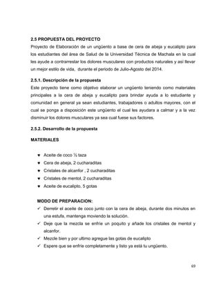 2.5 PROPUESTA DEL PROYECTO 
Proyecto de Elaboración de un ungüento a base de cera de abeja y eucalipto para 
los estudiantes del área de Salud de la Universidad Técnica de Machala en la cual 
les ayude a contrarrestar los dolores musculares con productos naturales y así llevar 
un mejor estilo de vida, durante el periodo de Julio-Agosto del 2014. 
2.5.1. Descripción de la propuesta 
Este proyecto tiene como objetivo elaborar un ungüento teniendo como materiales 
principales a la cera de abeja y eucalipto para brindar ayuda a lo estudiante y 
comunidad en general ya sean estudiantes, trabajadores o adultos mayores, con el 
cual se ponga a disposición este ungüento el cual les ayudara a calmar y a la vez 
disminuir los dolores musculares ya sea cual fuese sus factores. 
69 
2.5.2. Desarrollo de la propuesta 
MATERIALES 
 Aceite de coco ½ taza 
 Cera de abeja, 2 cucharaditas 
 Cristales de alcanfor , 2 cucharaditas 
 Cristales de mentol, 2 cucharaditas 
 Aceite de eucalipto, 5 gotas 
MODO DE PREPARACION: 
 Derretir el aceite de coco junto con la cera de abeja, durante dos minutos en 
una estufa, mantenga moviendo la solución. 
 Deje que la mezcla se enfríe un poquito y añade los cristales de mentol y 
alcanfor. 
 Mezcle bien y por ultimo agregue las gotas de eucalipto 
 Espere que se enfríe completamente y listo ya está tu ungüento. 
 