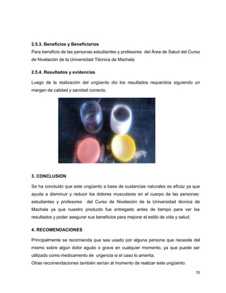 2.5.3. Beneficios y Beneficiarios 
Para beneficio de las personas estudiantes y profesores del Área de Salud del Curso 
de Nivelación de la Universidad Técnica de Machala 
70 
2.5.4. Resultados y evidencias 
Luego de la realización del ungüento dio los resultados requeridos siguiendo un 
margen de calidad y sanidad correcto. 
3. CONCLUSION 
Se ha concluido que este ungüento a base de sustancias naturales es eficaz ya que 
ayuda a disminuir y reducir los dolores musculares en el cuerpo de las personas: 
estudiantes y profesores del Curso de Nivelación de la Universidad técnica de 
Machala ya que nuestro producto fue entregado antes de tiempo para ver los 
resultados y poder asegurar sus beneficios para mejorar el estilo de vida y salud. 
4. RECOMENDACIONES 
Principalmente se recomienda que sea usado por alguna persona que necesite del 
mismo sobre algún dolor agudo o grave en cualquier momento, ya que puede ser 
utilizado como medicamento de urgencia si el caso lo amerita. 
Otras recomendaciones también serían al momento de realizar este ungüento: 
 