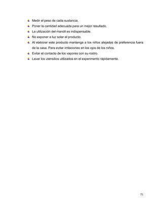 Medir el peso de cada sustancia. 
Poner la cantidad adecuada para un mejor resultado. 
La utilización del mandil es indispensable. 
No exponer a luz solar el producto. 
Al elaborar este producto mantenga a los niños alejados de preferencia fuera 
de la casa. Para evitar irritaciones en los ojos de los niños. 
Evitar el contacto de los vapores con su rostro. 
Lavar los utensilios utilizados en el experimento rápidamente. 
71 
 
