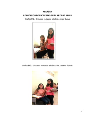 74 
ANEXOS 1 
REALIZACION DE ENCUESTAS EN EL AREA DE SALUD 
Grafico#12.- Encuesta realizada a la Srta. Angie Cueva 
Grafico#13.- Encuesta realizada a la Srta. Ma. Cristina Pontón. 
 