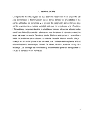 9 
1. INTRODUCCIÓN 
Lo importante de este proyecto de aula sobre la elaboración de un Ungüento, útil 
para contrarrestar el dolor muscular, es que dará a conocer las propiedades de las 
plantas utilizadas, los beneficios, y el proceso de elaboración, para evitar que siga 
siendo un problema en nuestra sociedad, este que no es más que una infección o 
inflamación en nuestros músculos, producida por lesiones o traumas, tales como los 
esguinces ,distensión muscular, sobrecarga, usar demasiado el músculo, muy pronto 
o con excesiva frecuencia, Tensión o estrés. Mediante este proyecto se analizara 
sobre los problemas que conlleva a un malestar muscular llamada también mialgia , 
se explicara sobre las propiedades naturales, que contienen este ungüento el cual 
estará compuesto de eucalipto, cristales de mentol, alcanfor, aceite de coco y cera 
de abeja. Que satisfaga las necesidades y requerimientos para que salvaguardar la 
salud y el bienestar de los individuos. 
 