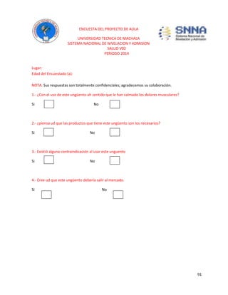 91 
ENCUESTA DEL PROYECTO DE AULA 
UNIVERSIDAD TECNICA DE MACHALA 
SISTEMA NACIONAL DE NIVELACION Y ADMISION 
SALUD V02 
PERIODO 2014 
Lugar: 
Edad del Encuestado (a): 
NOTA: Sus respuestas son totalmente confidenciales; agradecemos su colaboración. 
1.- ¿Con el uso de este ungüento ah sentido que le han calmado los dolores musculares? 
Si No 
2.- ¿piensa ud que las productos que tiene este ungüento son los necesarios? 
Si No 
3.- Existió alguna contraindicación al usar este unguento 
Si No 
4.- Cree ud que este ungüento debería salir al mercado. 
Si No 

