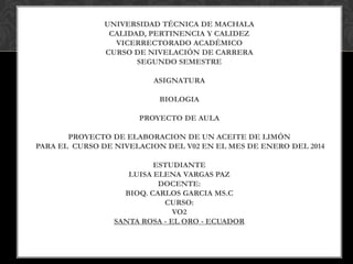 UNIVERSIDAD TÉCNICA DE MACHALA
CALIDAD, PERTINENCIA Y CALIDEZ
VICERRECTORADO ACADÉMICO
CURSO DE NIVELACIÓN DE CARRERA
SEGUNDO SEMESTRE
ASIGNATURA
BIOLOGIA
PROYECTO DE AULA
PROYECTO DE ELABORACION DE UN ACEITE DE LIMÓN
PARA EL CURSO DE NIVELACION DEL V02 EN EL MES DE ENERO DEL 2014
ESTUDIANTE
LUISA ELENA VARGAS PAZ
DOCENTE:
BIOQ. CARLOS GARCIA MS.C
CURSO:
VO2
SANTA ROSA - EL ORO - ECUADOR

 