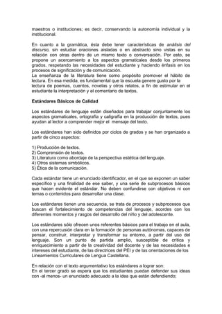 maestros o instituciones; es decir, conservando la autonomía individual y la
institucional.

En cuanto a la gramática, ésta debe tener características de análisis del
discurso, sin estudiar oraciones aisladas o en abstracto sino vistas en su
relación con otras dentro de un mismo texto o conversación. Por esto, se
propone un acercamiento a los aspectos gramaticales desde los primeros
grados, respetando las necesidades del estudiante y haciendo énfasis en los
procesos de significación y de comunicación.
La enseñanza de la literatura tiene como propósito promover el hábito de
lectura. En esa medida, es fundamental que la escuela genere gusto por la
lectura de poemas, cuentos, novelas y otros relatos, a fin de estimular en el
estudiante la interpretación y el comentario de textos.

Estándares Básicos de Calidad

Los estándares de lenguaje están diseñados para trabajar conjuntamente los
aspectos gramaticales, ortografía y caligrafía en la producción de textos, pues
ayudan al lector a comprender mejor el mensaje del texto.

Los estándares han sido definidos por ciclos de grados y se han organizado a
partir de cinco aspectos:

1) Producción de textos.
2) Comprensión de textos.
3) Literatura como abordaje de la perspectiva estética del lenguaje.
4) Otros sistemas simbólicos.
5) Ética de la comunicación.

Cada estándar tiene un enunciado identificador, en el que se exponen un saber
específico y una finalidad de ese saber, y una serie de subprocesos básicos
que hacen evidente el estándar. No deben confundirse con objetivos ni con
temas o contenidos para desarrollar una clase.

Los estándares tienen una secuencia, se trata de procesos y subprocesos que
buscan el fortalecimiento de competencias del lenguaje, acordes con los
diferentes momentos y rasgos del desarrollo del niño y del adolescente.

Los estándares sólo ofrecen unos referentes básicos para el trabajo en el aula,
con una repercusión clara en la formación de personas autónomas, capaces de
pensar, construir, interpretar y transformar su entorno, a partir del uso del
lenguaje. Son un punto de partida amplio, susceptible de crítica y
enriquecimiento a partir de la creatividad del docente y de las necesidades e
intereses del estudiante, de las directrices del PEI y de las orientaciones de los
Lineamientos Curriculares de Lengua Castellana.

En relación con el texto argumentativo los estándares a lograr son:
En el tercer grado se espera que los estudiantes puedan defender sus ideas
con -al menos- un enunciado adecuado a la idea que están defendiendo;
 