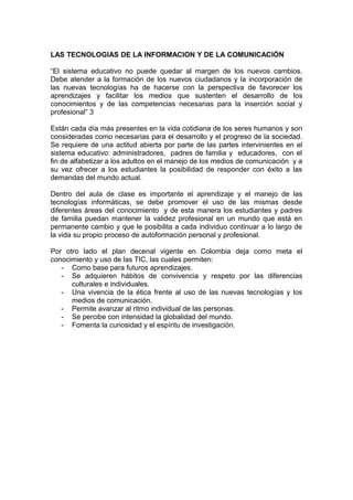 LAS TECNOLOGIAS DE LA INFORMACION Y DE LA COMUNICACIÓN

“El sistema educativo no puede quedar al margen de los nuevos cambios.
Debe atender a la formación de los nuevos ciudadanos y la incorporación de
las nuevas tecnologías ha de hacerse con la perspectiva de favorecer los
aprendizajes y facilitar los medios que sustenten el desarrollo de los
conocimientos y de las competencias necesarias para la inserción social y
profesional” 3

Están cada día más presentes en la vida cotidiana de los seres humanos y son
consideradas como necesarias para el desarrollo y el progreso de la sociedad.
Se requiere de una actitud abierta por parte de las partes intervinientes en el
sistema educativo: administradores, padres de familia y educadores, con el
fin de alfabetizar a los adultos en el manejo de los medios de comunicación y a
su vez ofrecer a los estudiantes la posibilidad de responder con éxito a las
demandas del mundo actual.

Dentro del aula de clase es importante el aprendizaje y el manejo de las
tecnologías informáticas, se debe promover el uso de las mismas desde
diferentes áreas del conocimiento y de esta manera los estudiantes y padres
de familia puedan mantener la validez profesional en un mundo que está en
permanente cambio y que le posibilita a cada individuo continuar a lo largo de
la vida su propio proceso de autoformación personal y profesional.

Por otro lado el plan decenal vigente en Colombia deja como meta el
conocimiento y uso de las TIC, las cuales permiten:
   - Como base para futuros aprendizajes.
   - Se adquieren hábitos de convivencia y respeto por las diferencias
      culturales e individuales.
   - Una vivencia de la ética frente al uso de las nuevas tecnologías y los
      medios de comunicación.
   - Permite avanzar al ritmo individual de las personas.
   - Se percibe con intensidad la globalidad del mundo.
   - Fomenta la curiosidad y el espíritu de investigación.
 